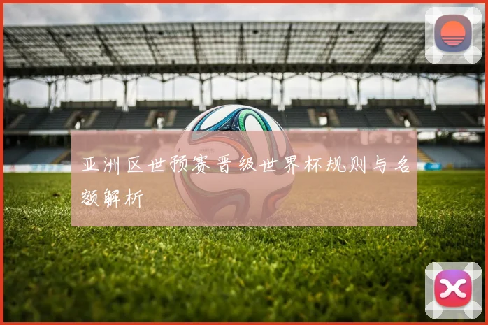 亚洲区世预赛晋级世界杯规则与名额解析