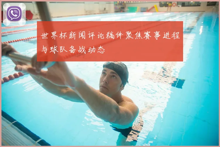 世界杯新闻评论稿件聚焦赛事进程与球队备战动态