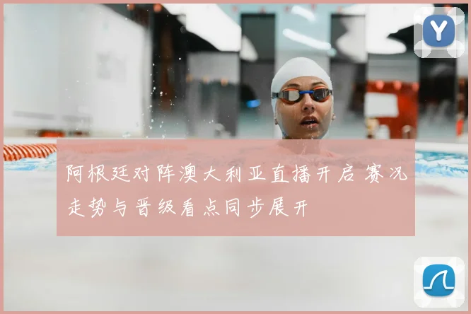 阿根廷对阵澳大利亚直播开启 赛况走势与晋级看点同步展开