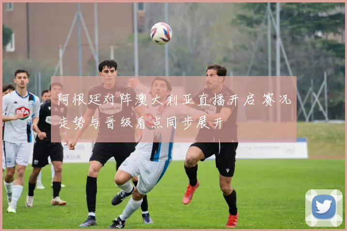阿根廷对阵澳大利亚直播开启 赛况走势与晋级看点同步展开