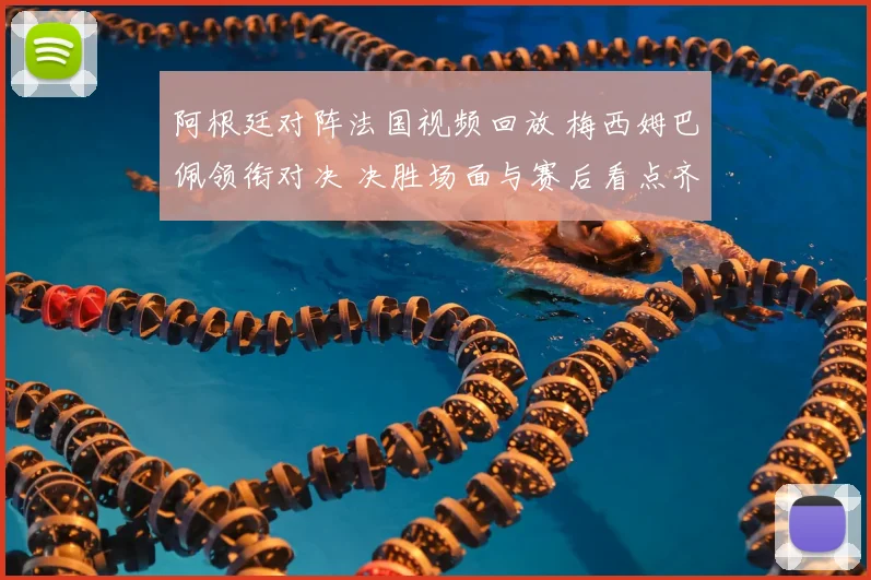 阿根廷对阵法国视频回放 梅西姆巴佩领衔对决 决胜场面与赛后看点齐聚