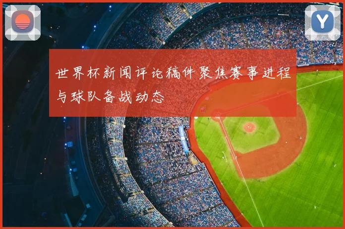 世界杯新闻评论稿件聚焦赛事进程与球队备战动态