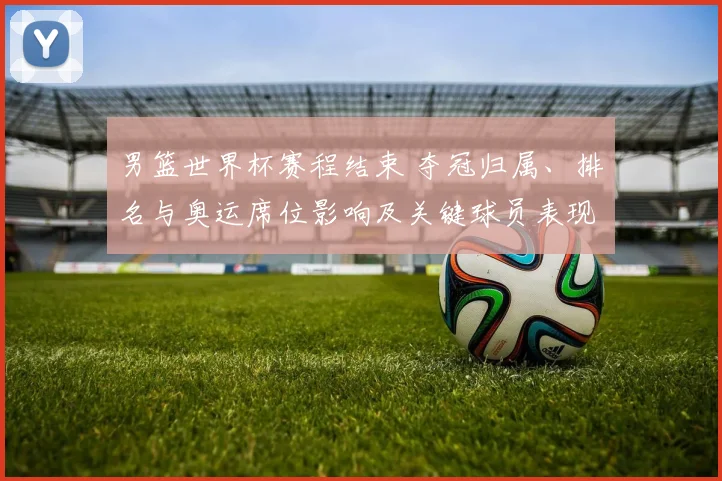 男篮世界杯赛程结束 夺冠归属、排名与奥运席位影响及关键球员表现回顾