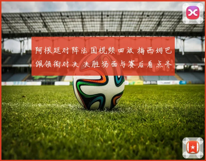 阿根廷对阵法国视频回放 梅西姆巴佩领衔对决 决胜场面与赛后看点齐聚