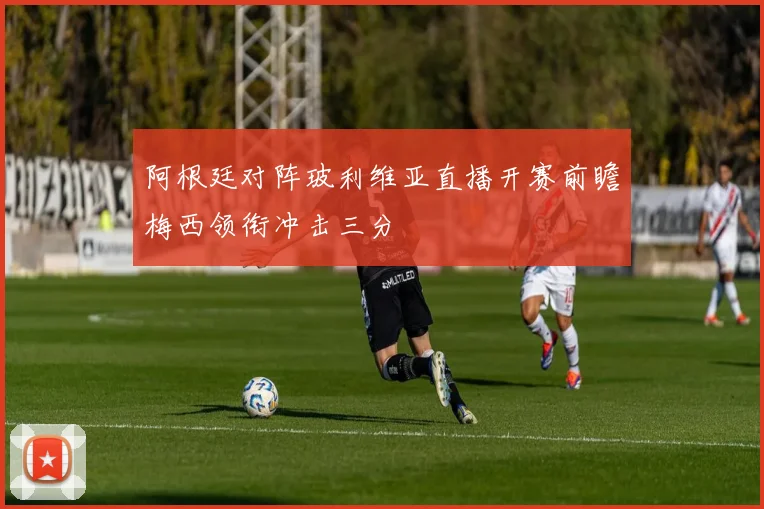 阿根廷对阵玻利维亚直播开赛前瞻梅西领衔冲击三分