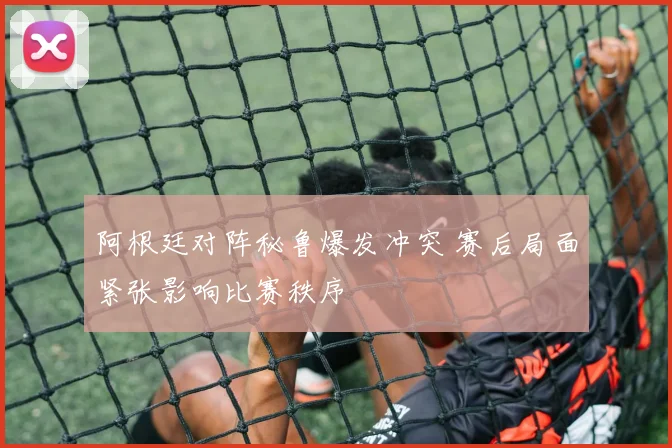 阿根廷对阵秘鲁爆发冲突 赛后局面紧张影响比赛秩序