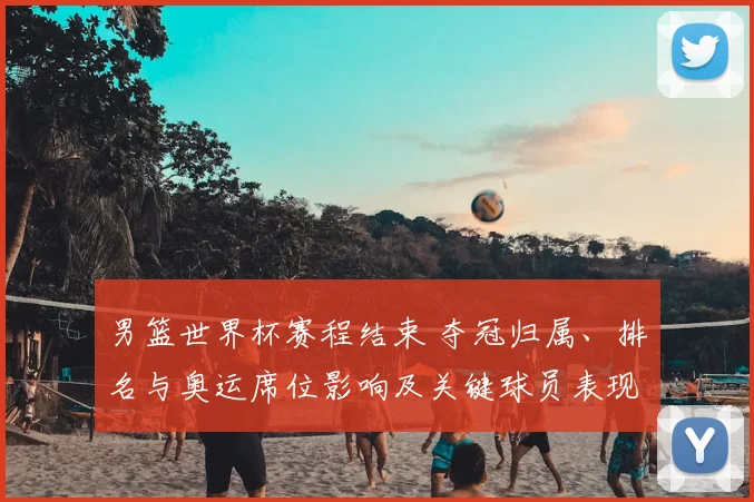 男篮世界杯赛程结束 夺冠归属、排名与奥运席位影响及关键球员表现回顾