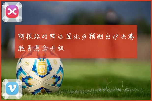 阿根廷对阵法国比分预测出炉决赛胜负悬念升级