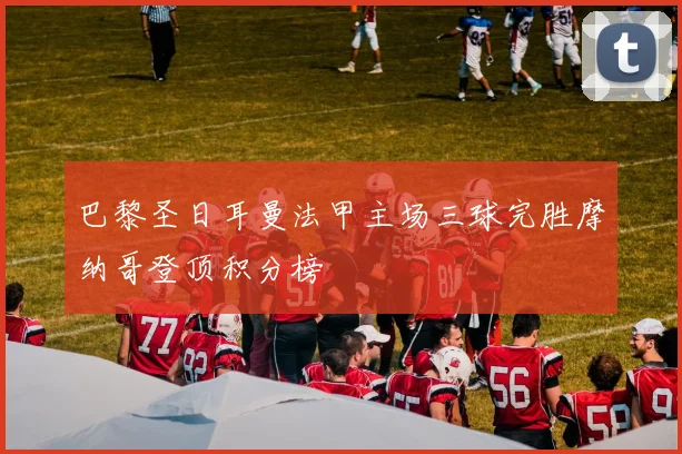 巴黎圣日耳曼法甲主场三球完胜摩纳哥登顶积分榜