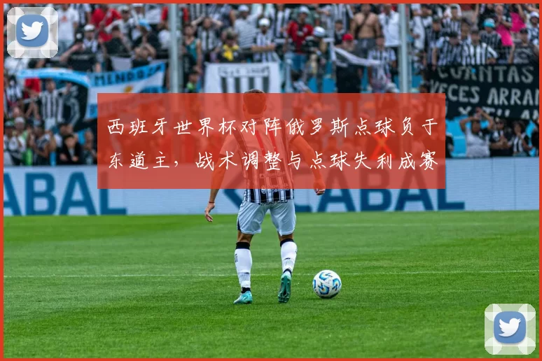 西班牙世界杯对阵俄罗斯点球负于东道主，战术调整与点球失利成赛后关注点