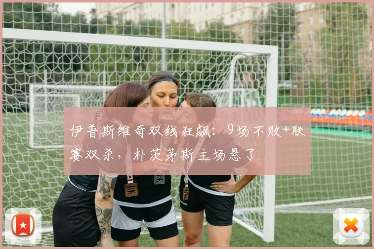 伊普斯维奇双线狂飙：9场不败+联赛双杀，朴茨茅斯主场悬了