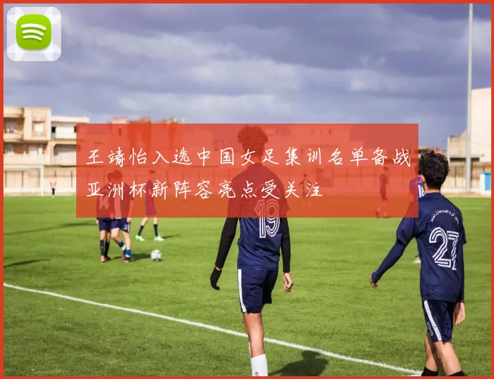 王靖怡入选中国女足集训名单备战亚洲杯新阵容亮点受关注