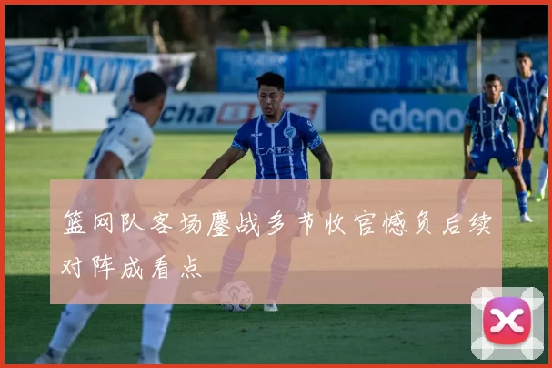 篮网队客场鏖战多节收官憾负后续对阵成看点