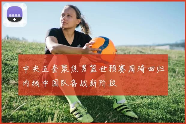 中央五套聚焦男篮世预赛周琦回归内线中国队备战新阶段