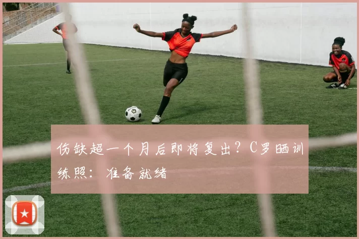 伤缺超一个月后即将复出？C罗晒训练照：准备就绪