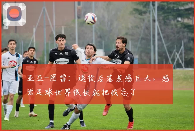 亚亚-图雷：退役后落差感巨大，感觉足球世界很快就把我忘了