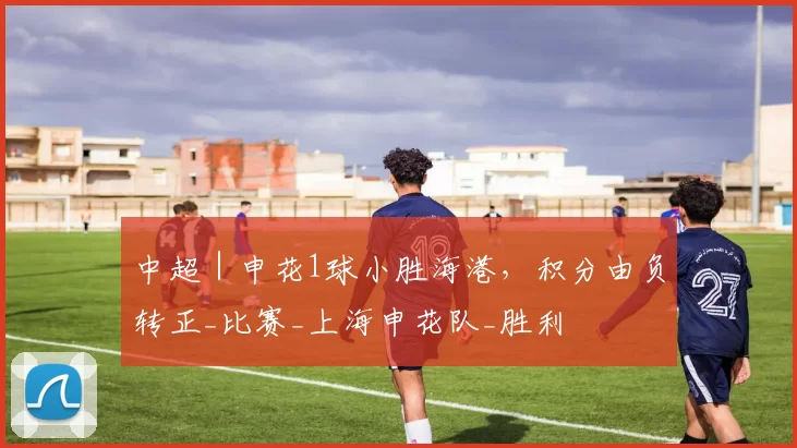 中超｜申花1球小胜海港，积分由负转正_比赛_上海申花队_胜利