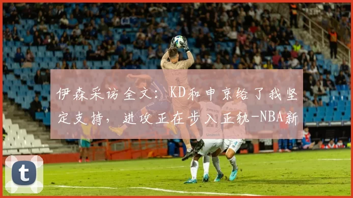伊森采访全文：KD和申京给了我坚定支持，进攻正在步入正轨-NBA新闻