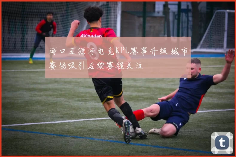 海口五源河电竞KPL赛事升级 城市赛场吸引后续赛程关注