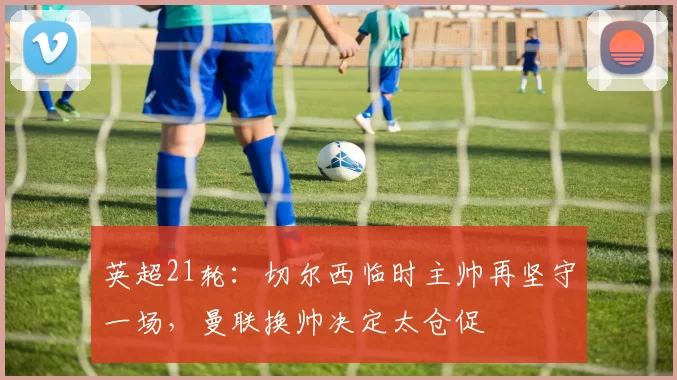 英超21轮：切尔西临时主帅再坚守一场，曼联换帅决定太仓促