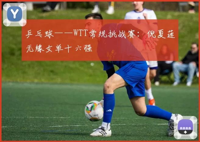 乒乓球——WTT常规挑战赛：倪夏莲无缘女单十六强