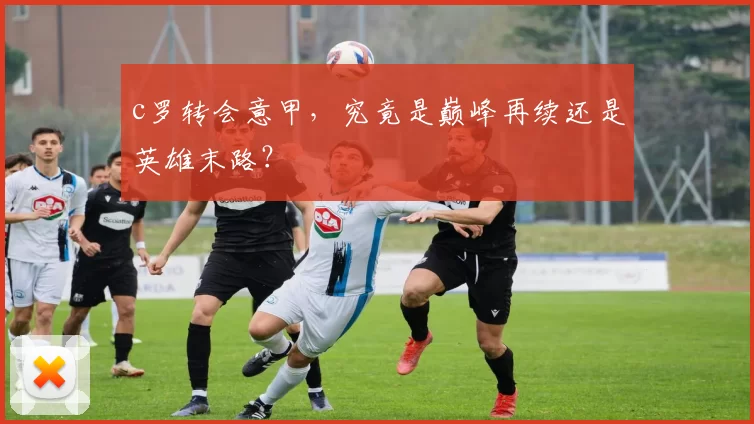 c罗转会意甲，究竟是巅峰再续还是英雄末路？