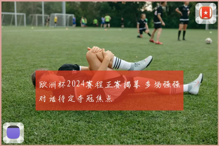 欧洲杯2024赛程正赛揭幕 多场强强对话待定夺冠焦点