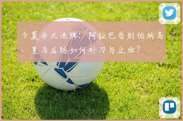 今夏非大洗牌：阿拉巴告别伯纳乌，皇马后防如何补刀与止血？
