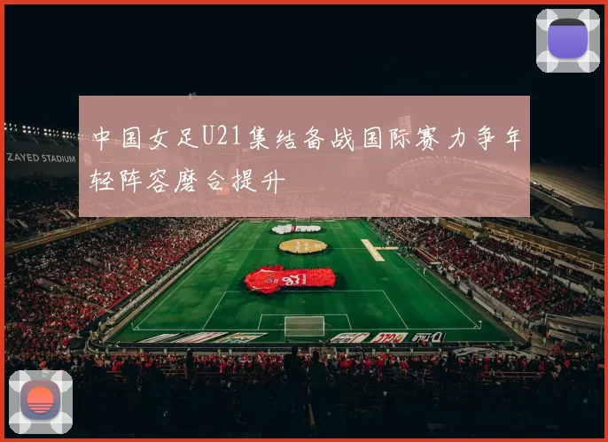 中国女足U21集结备战国际赛力争年轻阵容磨合提升