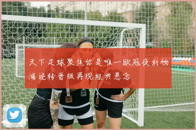 天下足球聚焦你是唯一欧冠夜利物浦逆转晋级再现经典悬念