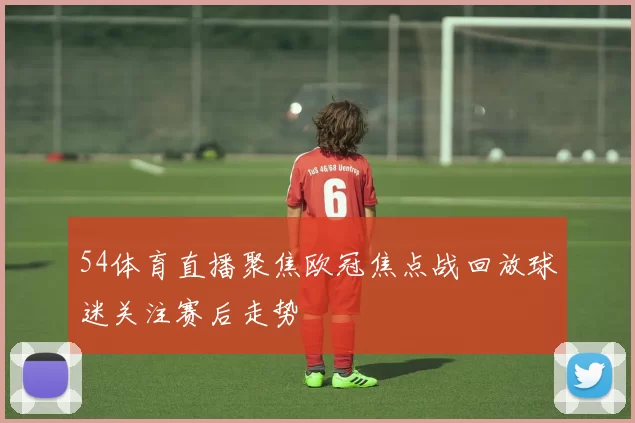 54体育直播聚焦欧冠焦点战回放球迷关注赛后走势