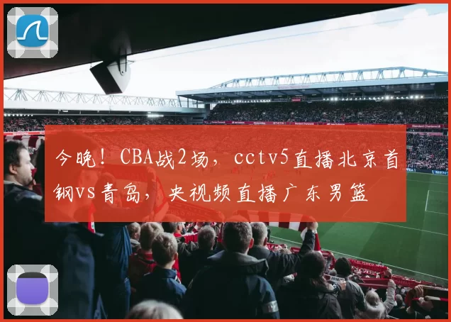 今晚！CBA战2场，cctv5直播北京首钢vs青岛，央视频直播广东男篮