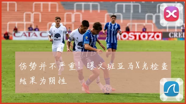 伤势并不严重！曝文班亚马X光检查结果为阴性