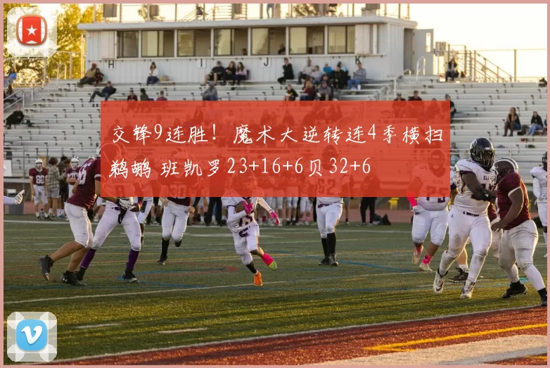 交锋9连胜！魔术大逆转连4季横扫鹈鹕 班凯罗23+16+6贝32+6